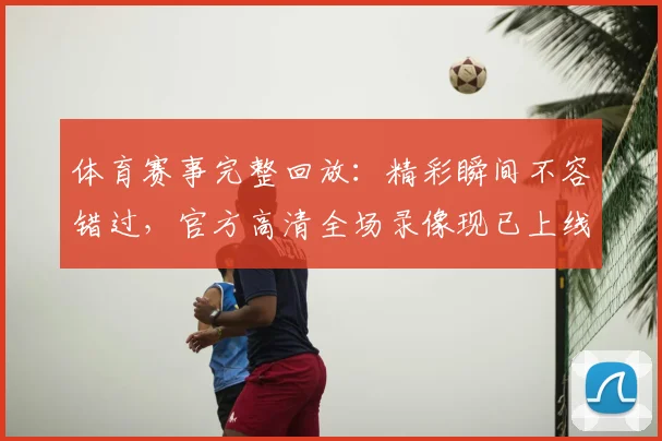 体育赛事完整回放：精彩瞬间不容错过，官方高清全场录像现已上线