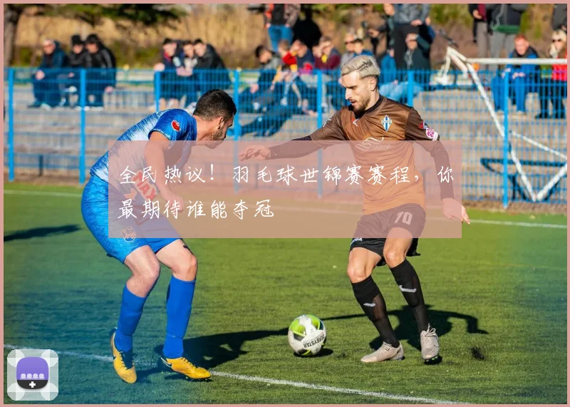 全民热议！羽毛球世锦赛赛程，你最期待谁能夺冠
