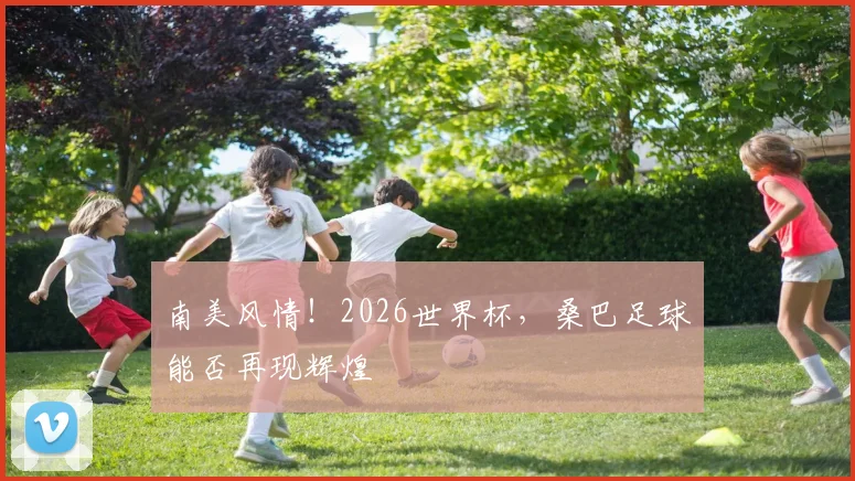 南美风情！2026世界杯，桑巴足球能否再现辉煌